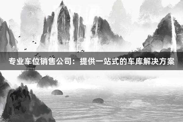 专业车位销售公司：提供一站式的车库解决方案